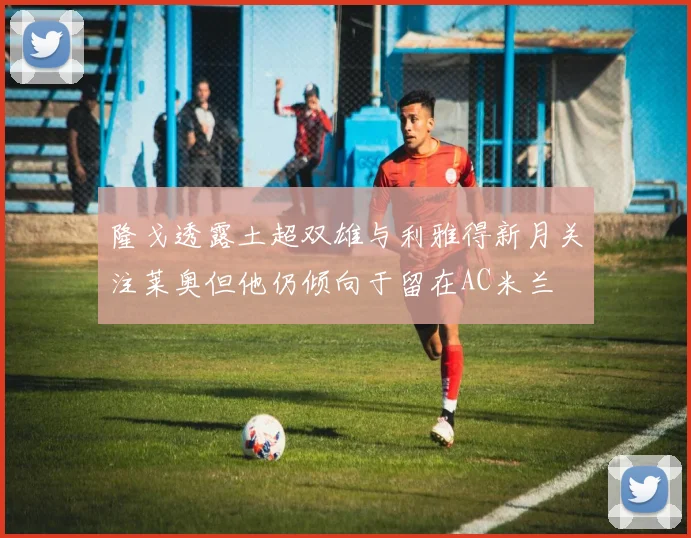 隆戈透露土超双雄与利雅得新月关注莱奥但他仍倾向于留在AC米兰