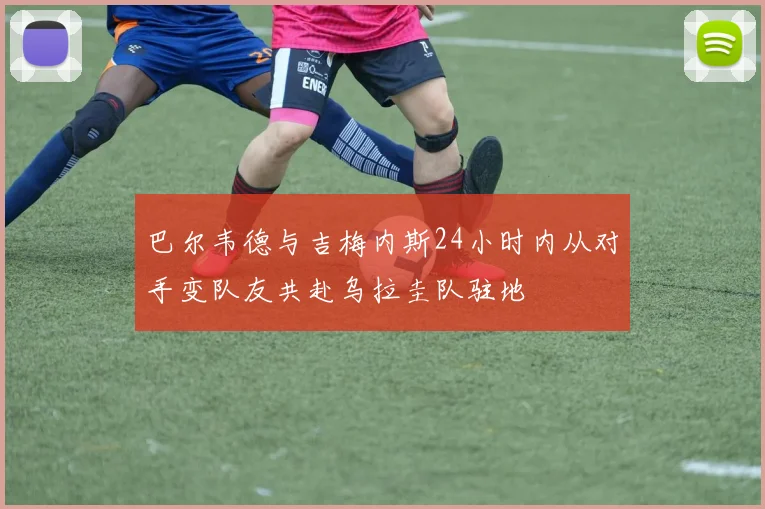 巴尔韦德与吉梅内斯24小时内从对手变队友共赴乌拉圭队驻地