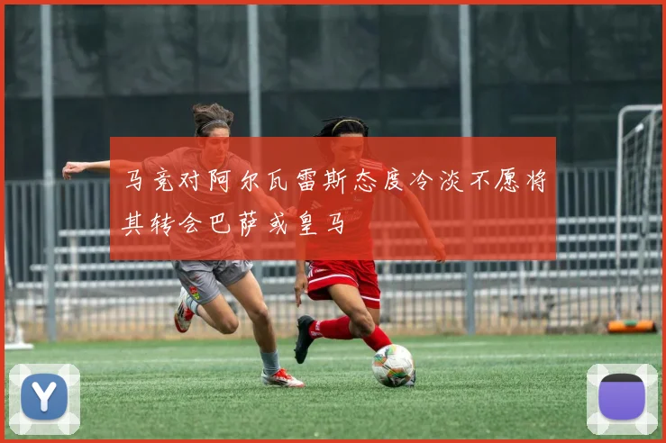 马竞对阿尔瓦雷斯态度冷淡不愿将其转会巴萨或皇马