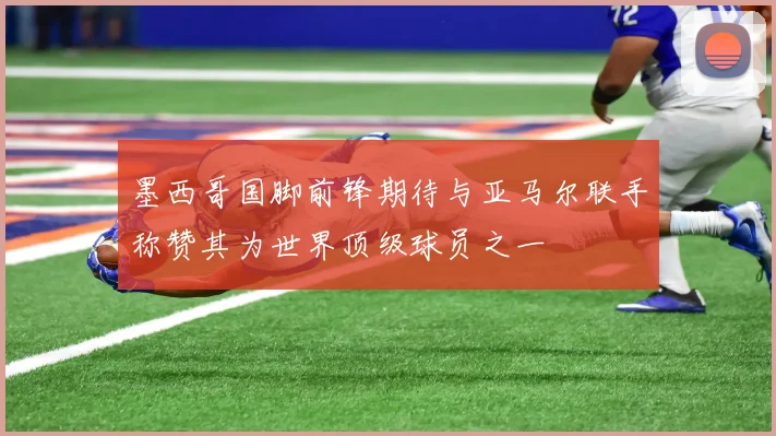墨西哥国脚前锋期待与亚马尔联手称赞其为世界顶级球员之一