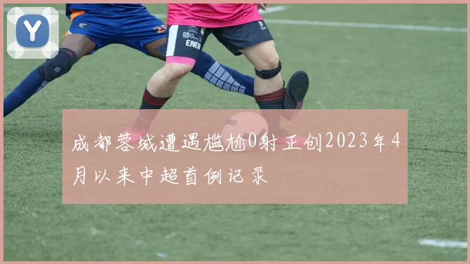成都蓉城遭遇尴尬0射正创2023年4月以来中超首例记录