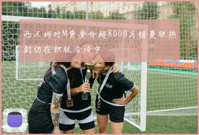 西汉姆对M费要价超8000万镑曼联热刺仍在积极洽谈中