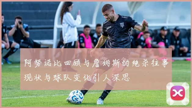 阿努诺比回顾与詹姆斯的绝杀往事现状与球队变化引人深思