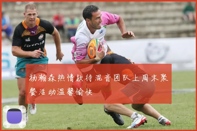 杨瀚森热情款待混音团队上周末聚餐活动温馨愉快