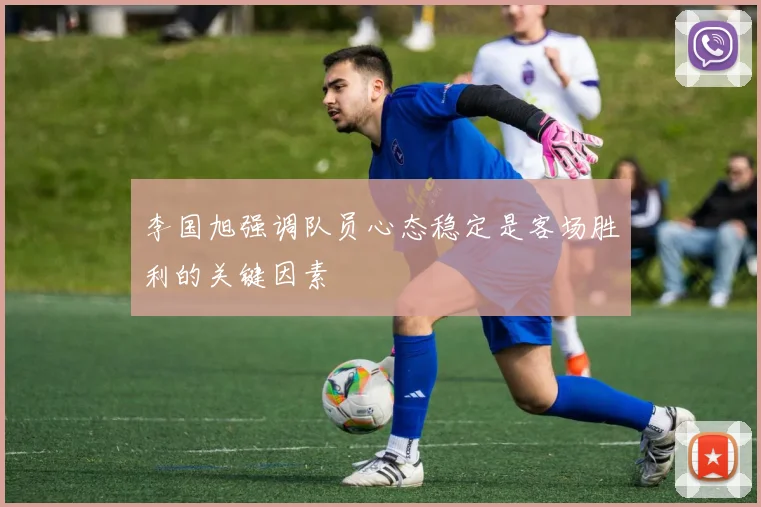 李国旭强调队员心态稳定是客场胜利的关键因素