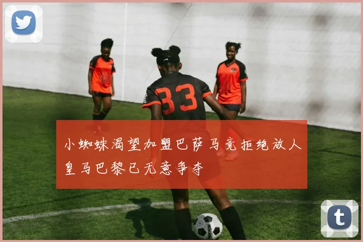 小蜘蛛渴望加盟巴萨马竞拒绝放人皇马巴黎已无意争夺