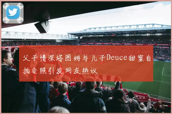 父子情深塔图姆与儿子Deuce甜蜜自拍合照引发网友热议