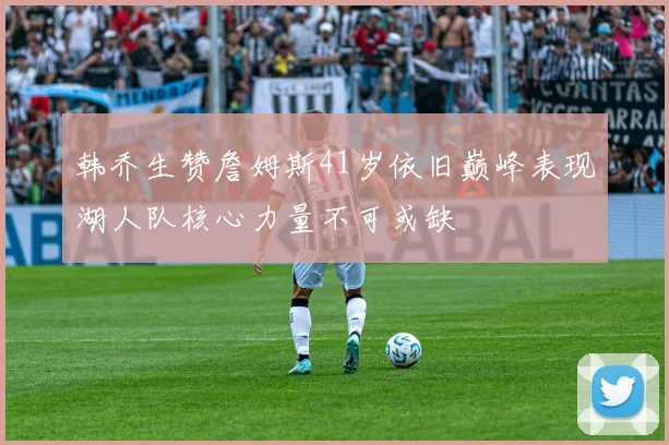 韩乔生赞詹姆斯41岁依旧巅峰表现湖人队核心力量不可或缺