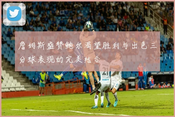 詹姆斯盛赞鲍尔渴望胜利与出色三分球表现的完美结合