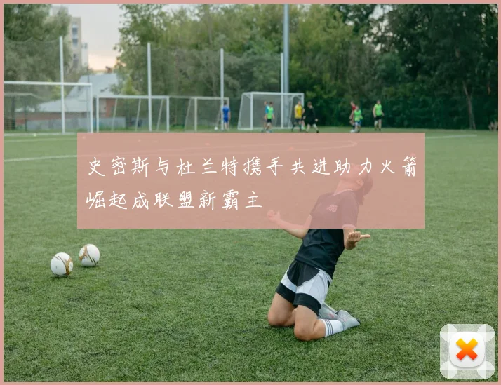 史密斯与杜兰特携手共进助力火箭崛起成联盟新霸主