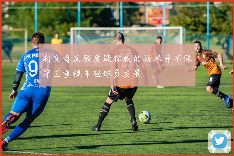 科瓦奇反驳质疑称我的战术并不保守且重视年轻球员发展