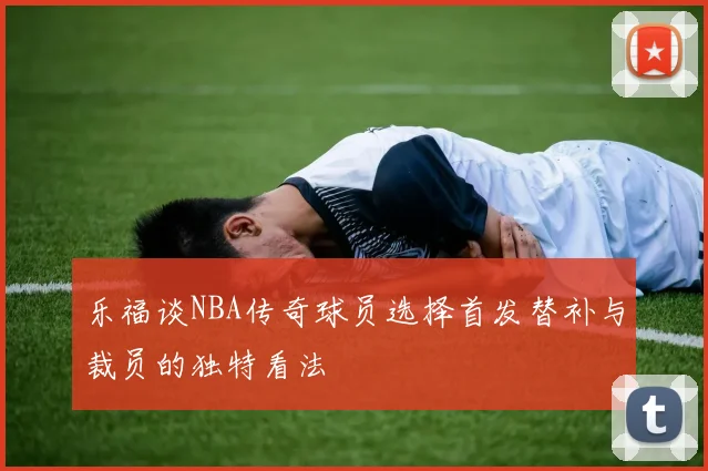 乐福谈NBA传奇球员选择首发替补与裁员的独特看法