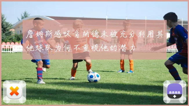 詹姆斯感叹肯纳德未被充分利用其他球队为何不重视他的潜力