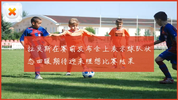 拉莫斯在赛前发布会上表示球队状态回暖期待迎来理想比赛结果