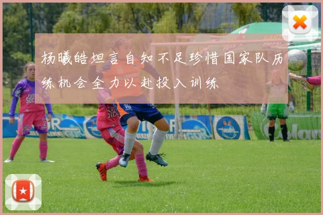 杨曦皓坦言自知不足珍惜国家队历练机会全力以赴投入训练